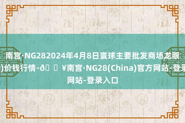 南宫·NG282024年4月8日寰球主要批发商场龙眼(石硖)价钱行情-🔥南宫·NG28(China)官方网站-登录入口