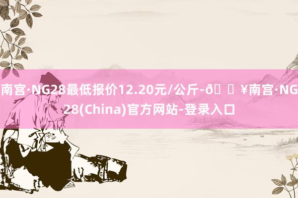 南宫·NG28最低报价12.20元/公斤-🔥南宫·NG28(China)官方网站-登录入口