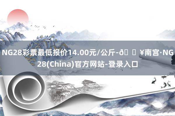 NG28彩票最低报价14.00元/公斤-🔥南宫·NG28(China)官方网站-登录入口