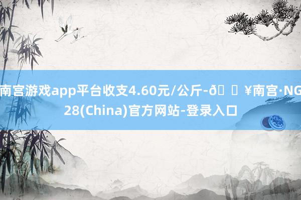 南宫游戏app平台收支4.60元/公斤-🔥南宫·NG28(China)官方网站-登录入口