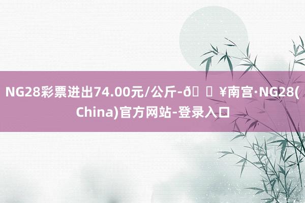 NG28彩票进出74.00元/公斤-🔥南宫·NG28(China)官方网站-登录入口