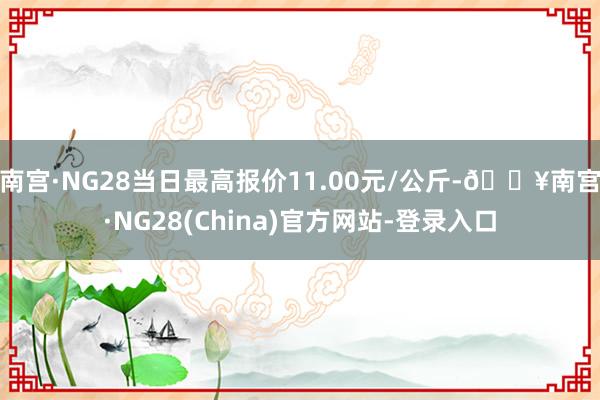 南宫·NG28当日最高报价11.00元/公斤-🔥南宫·NG28(China)官方网站-登录入口