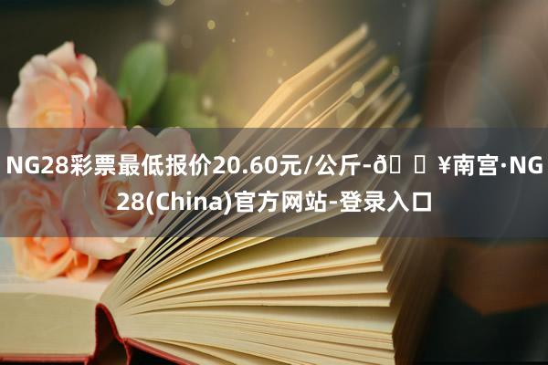 NG28彩票最低报价20.60元/公斤-🔥南宫·NG28(China)官方网站-登录入口