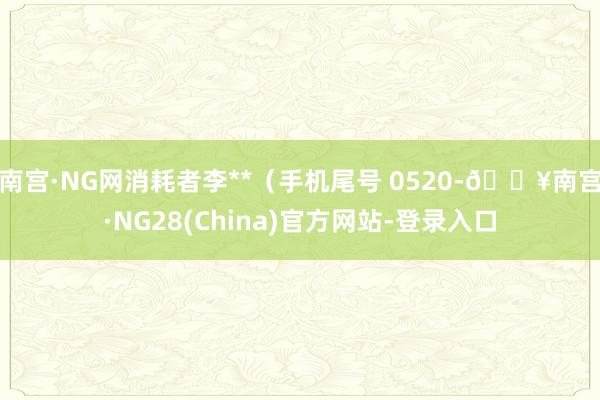 南宫·NG网消耗者李**（手机尾号 0520-🔥南宫·NG28(China)官方网站-登录入口