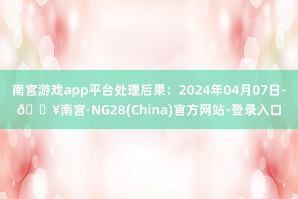 南宫游戏app平台处理后果：2024年04月07日-🔥南宫·NG28(China)官方网站-登录入口