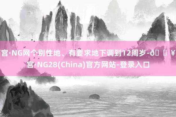 南宫·NG网个别性地、有要求地下调到12周岁-🔥南宫·NG28(China)官方网站-登录入口