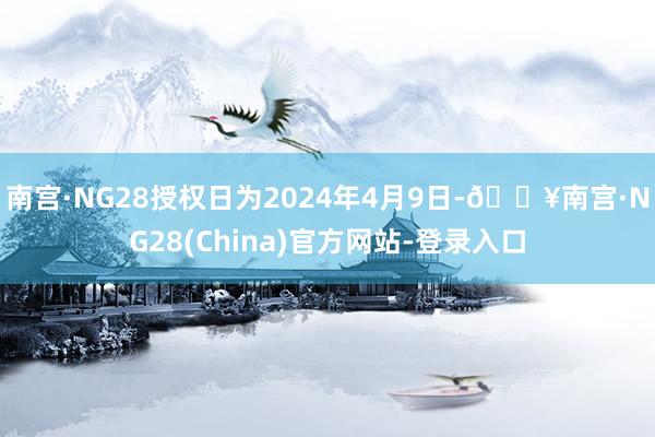 南宫·NG28授权日为2024年4月9日-🔥南宫·NG28(China)官方网站-登录入口