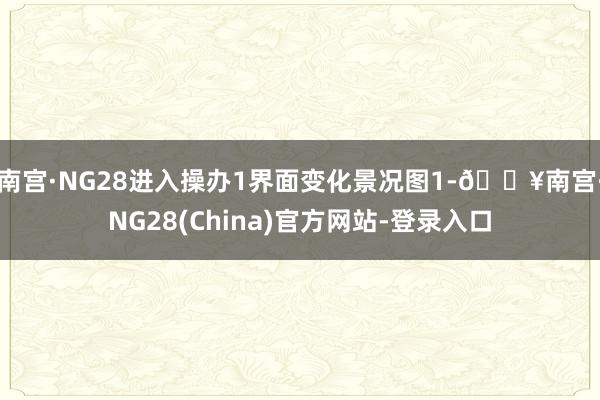 南宫·NG28进入操办1界面变化景况图1-🔥南宫·NG28(China)官方网站-登录入口