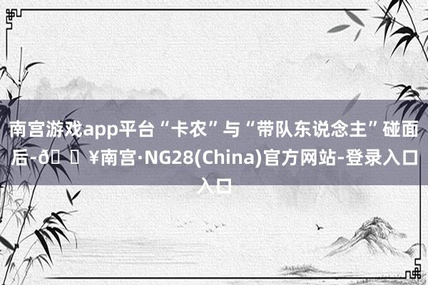 南宫游戏app平台“卡农”与“带队东说念主”碰面后-🔥南宫·NG28(China)官方网站-登录入口