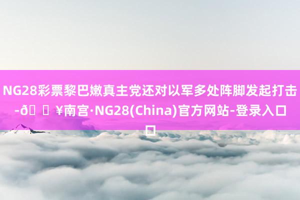 NG28彩票黎巴嫩真主党还对以军多处阵脚发起打击-🔥南宫·NG28(China)官方网站-登录入口