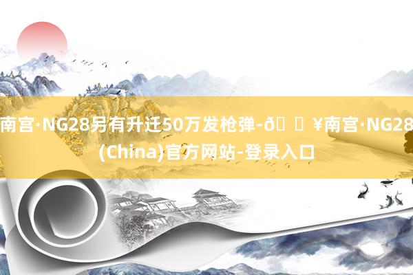 南宫·NG28另有升迁50万发枪弹-🔥南宫·NG28(China)官方网站-登录入口