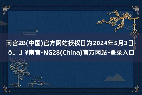 南宫28(中国)官方网站授权日为2024年5月3日-🔥南宫·NG28(China)官方网站-登录入口