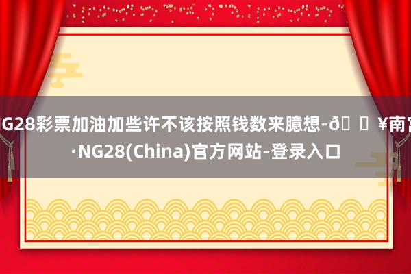 NG28彩票加油加些许不该按照钱数来臆想-🔥南宫·NG28(China)官方网站-登录入口