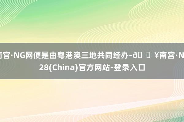 南宫·NG网便是由粤港澳三地共同经办-🔥南宫·NG28(China)官方网站-登录入口