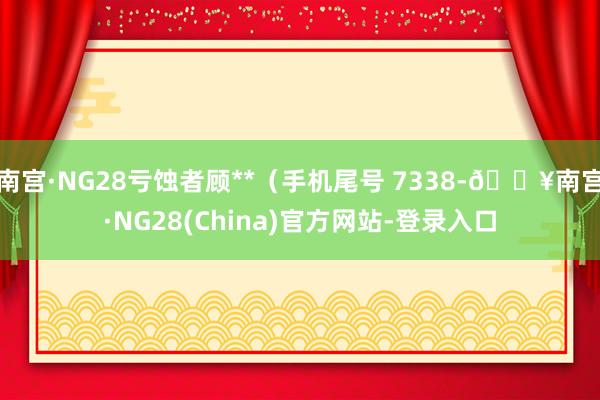 南宫·NG28亏蚀者顾**（手机尾号 7338-🔥南宫·NG28(China)官方网站-登录入口