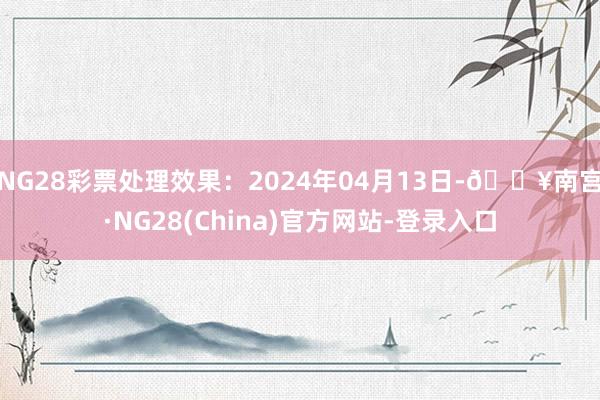 NG28彩票处理效果：2024年04月13日-🔥南宫·NG28(China)官方网站-登录入口