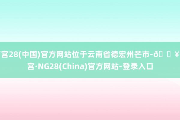 南宫28(中国)官方网站位于云南省德宏州芒市-🔥南宫·NG28(China)官方网站-登录入口