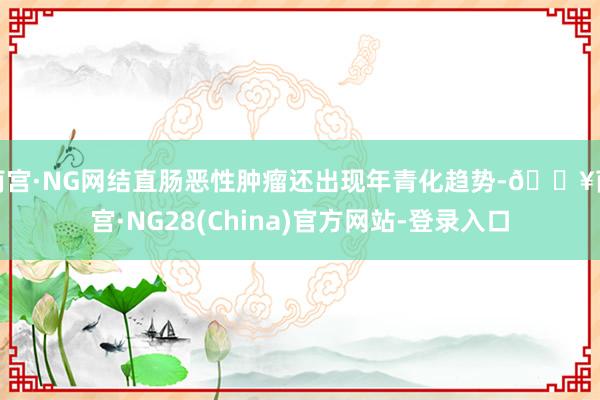 南宫·NG网结直肠恶性肿瘤还出现年青化趋势-🔥南宫·NG28(China)官方网站-登录入口