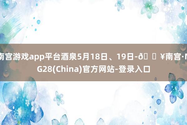 南宫游戏app平台酒泉5月18日、19日-🔥南宫·NG28(China)官方网站-登录入口