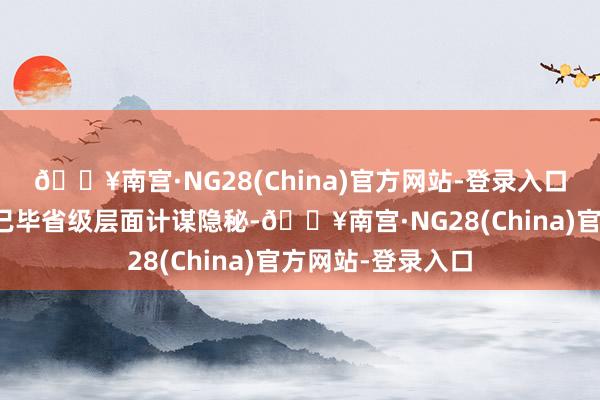 🔥南宫·NG28(China)官方网站-登录入口其中云南、宁夏已毕省级层面计谋隐秘-🔥南宫·NG28(China)官方网站-登录入口