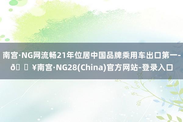 南宫·NG网流畅21年位居中国品牌乘用车出口第一-🔥南宫·NG28(China)官方网站-登录入口