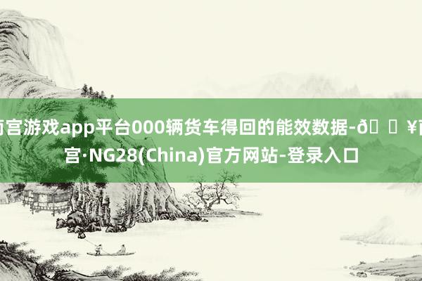 南宫游戏app平台000辆货车得回的能效数据-🔥南宫·NG28(China)官方网站-登录入口