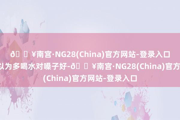 🔥南宫·NG28(China)官方网站-登录入口好多东说念主以为多喝水对嗓子好-🔥南宫·NG28(China)官方网站-登录入口