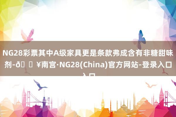 NG28彩票其中A级家具更是条款弗成含有非糖甜味剂-🔥南宫·NG28(China)官方网站-登录入口