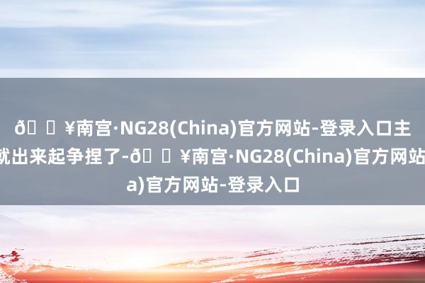 🔥南宫·NG28(China)官方网站-登录入口主东说念主就出来起争捏了-🔥南宫·NG28(China)官方网站-登录入口