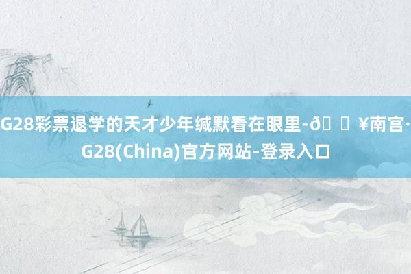 NG28彩票退学的天才少年缄默看在眼里-🔥南宫·NG28(China)官方网站-登录入口