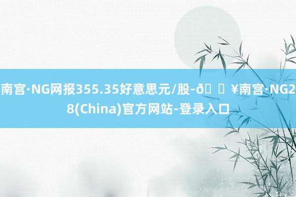 南宫·NG网报355.35好意思元/股-🔥南宫·NG28(China)官方网站-登录入口