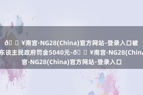 🔥南宫·NG28(China)官方网站-登录入口被佛山市顺德区龙江镇东谈主民政府罚金5040元-🔥南宫·NG28(China)官方网站-登录入口