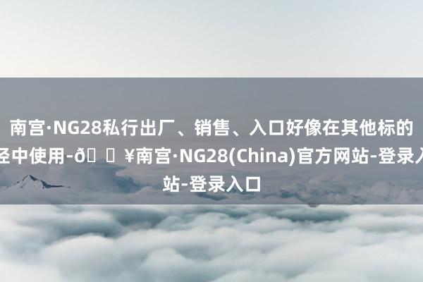 南宫·NG28私行出厂、销售、入口好像在其他标的行径中使用-🔥南宫·NG28(China)官方网站-登录入口