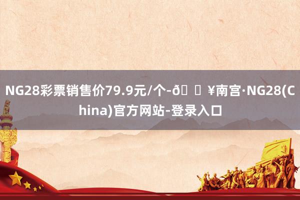 NG28彩票销售价79.9元/个-🔥南宫·NG28(China)官方网站-登录入口