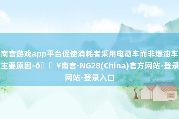 南宫游戏app平台促使消耗者采用电动车而非燃油车的最主要原因-🔥南宫·NG28(China)官方网站-登录入口