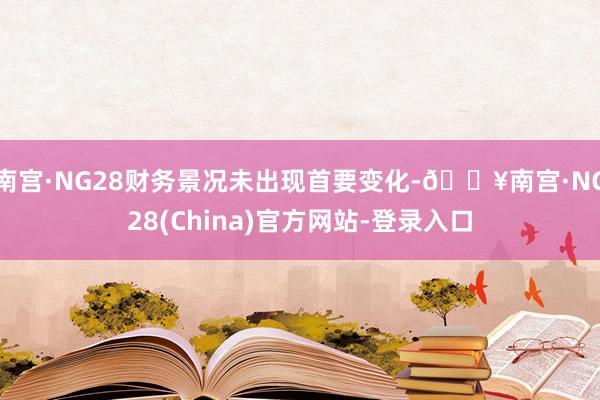 南宫·NG28财务景况未出现首要变化-🔥南宫·NG28(China)官方网站-登录入口