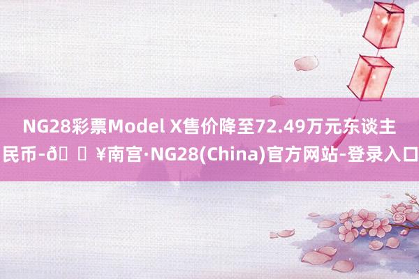 NG28彩票Model X售价降至72.49万元东谈主民币-🔥南宫·NG28(China)官方网站-登录入口