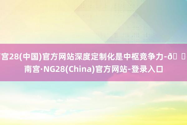 南宫28(中国)官方网站深度定制化是中枢竞争力-🔥南宫·NG28(China)官方网站-登录入口