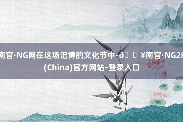 南宫·NG网在这场汜博的文化节中-🔥南宫·NG28(China)官方网站-登录入口