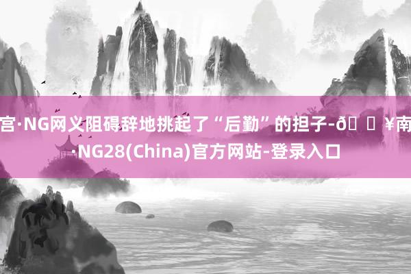 南宫·NG网义阻碍辞地挑起了“后勤”的担子-🔥南宫·NG28(China)官方网站-登录入口