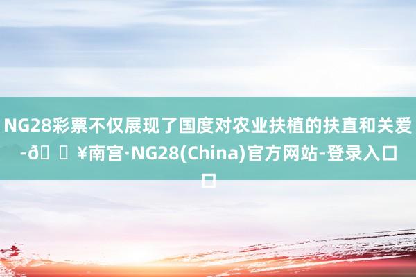 NG28彩票不仅展现了国度对农业扶植的扶直和关爱-🔥南宫·NG28(China)官方网站-登录入口