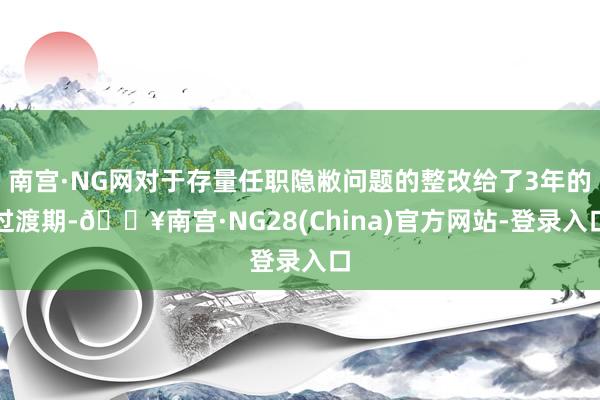 南宫·NG网对于存量任职隐敝问题的整改给了3年的过渡期-🔥南宫·NG28(China)官方网站-登录入口