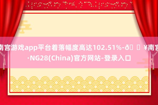 南宫游戏app平台着落幅度高达102.51%-🔥南宫·NG28(China)官方网站-登录入口