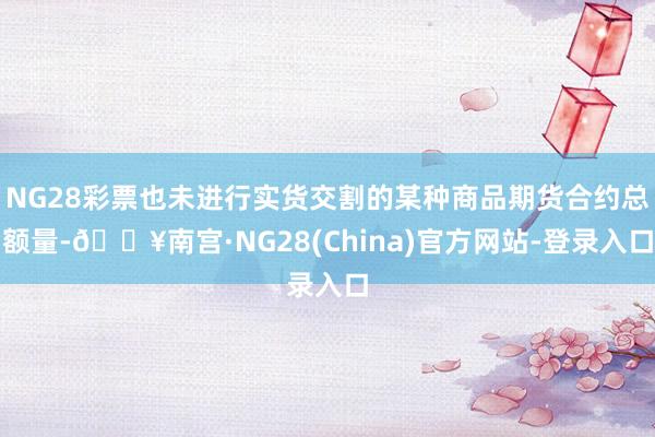 NG28彩票也未进行实货交割的某种商品期货合约总额量-🔥南宫·NG28(China)官方网站-登录入口