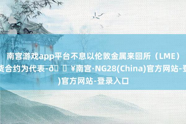 南宫游戏app平台不息以伦敦金属来回所（LME）的铜期货合约为代表-🔥南宫·NG28(China)官方网站-登录入口