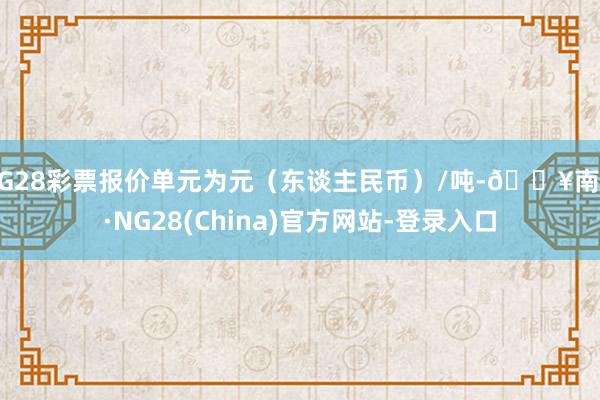 NG28彩票报价单元为元（东谈主民币）/吨-🔥南宫·NG28(China)官方网站-登录入口