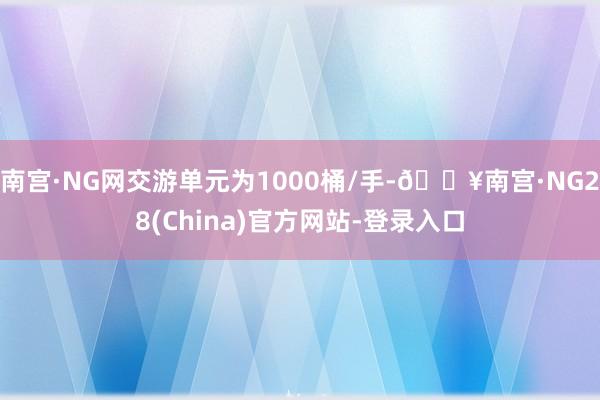 南宫·NG网交游单元为1000桶/手-🔥南宫·NG28(China)官方网站-登录入口