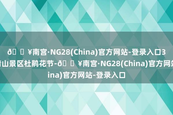 🔥南宫·NG28(China)官方网站-登录入口3月30日潸潸山景区杜鹃花节-🔥南宫·NG28(China)官方网站-登录入口