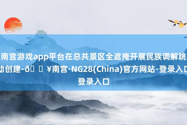 南宫游戏app平台在总共景区全遮掩开展民族调解跳动创建-🔥南宫·NG28(China)官方网站-登录入口