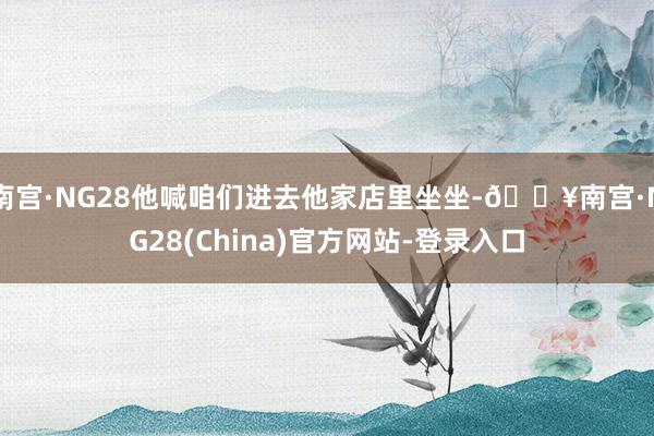 南宫·NG28他喊咱们进去他家店里坐坐-🔥南宫·NG28(China)官方网站-登录入口